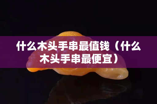 什么木头手串最值钱（什么木头手串最便宜）