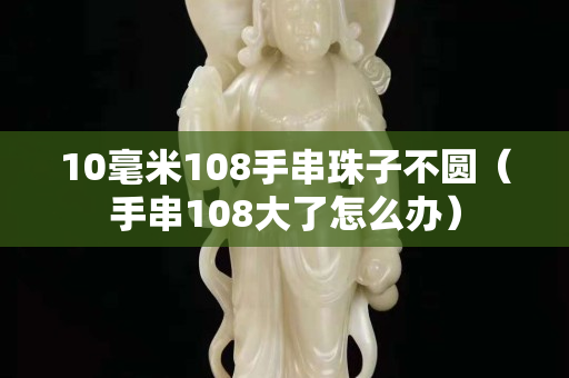 10毫米108手串珠子不圆（手串108大了怎么办）