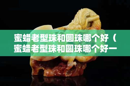 蜜蜡老型珠和圆珠哪个好（蜜蜡老型珠和圆珠哪个好一点）