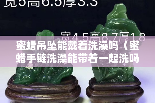 蜜蜡吊坠能戴着洗澡吗（蜜蜡手链洗澡能带着一起洗吗？）