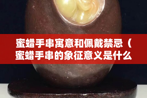 蜜蜡手串寓意和佩戴禁忌（蜜蜡手串的象征意义是什么）