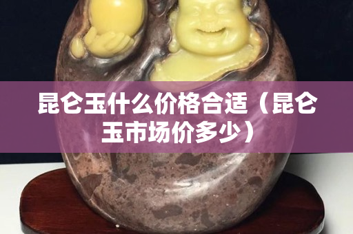 昆仑玉什么价格合适（昆仑玉市场价多少）