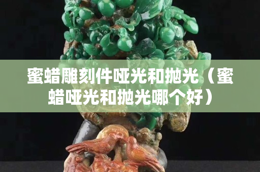 蜜蜡雕刻件哑光和抛光（蜜蜡哑光和抛光哪个好）