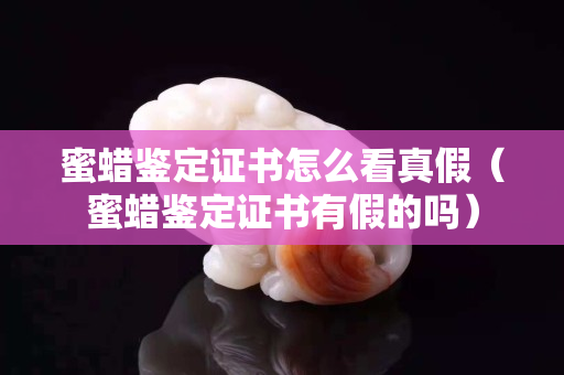 蜜蜡鉴定证书怎么看真假（蜜蜡鉴定证书有假的吗）