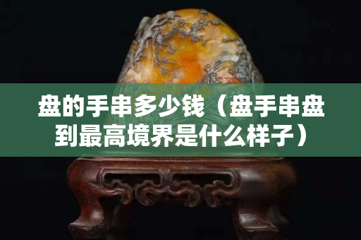盘的手串多少钱（盘手串盘到最高境界是什么样子）