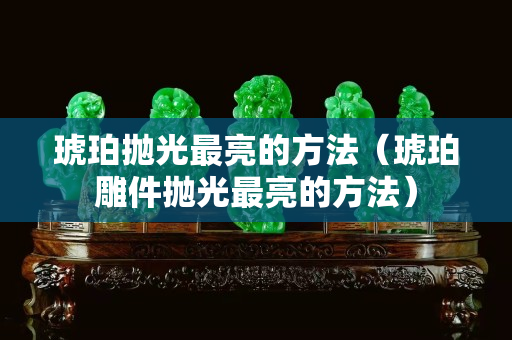 琥珀抛光最亮的方法（琥珀雕件抛光最亮的方法）