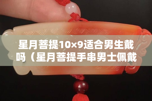 星月菩提10×9适合男生戴吗（星月菩提手串男士佩戴讲究）