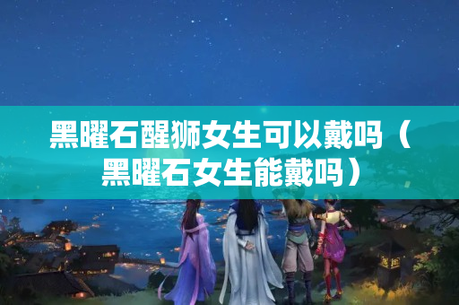 黑曜石醒狮女生可以戴吗（黑曜石女生能戴吗）