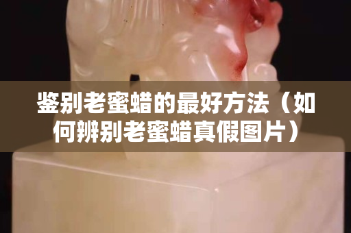 鉴别老蜜蜡的最好方法（如何辨别老蜜蜡真假图片）