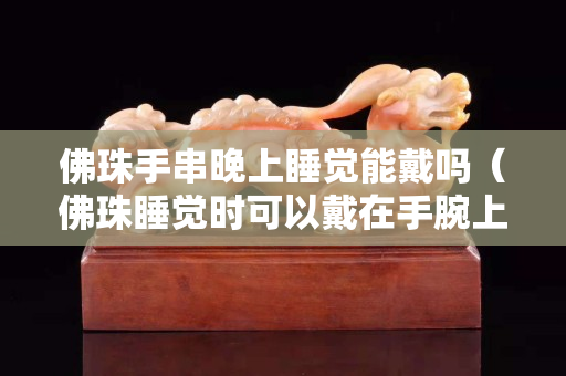 佛珠手串晚上睡觉能戴吗（佛珠睡觉时可以戴在手腕上吗）