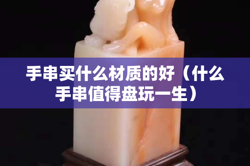 手串买什么材质的好（什么手串值得盘玩一生）