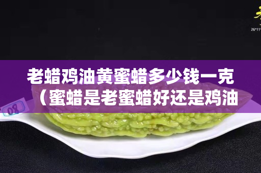 老蜡鸡油黄蜜蜡多少钱一克（蜜蜡是老蜜蜡好还是鸡油黄好）