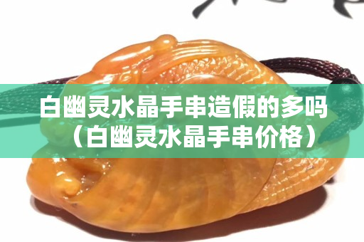 白幽灵水晶手串造假的多吗（白幽灵水晶手串价格）