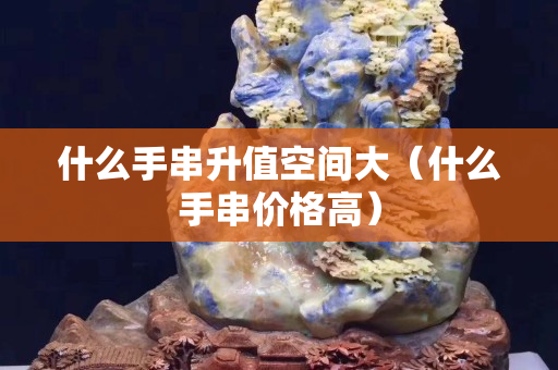什么手串升值空间大（什么手串价格高）