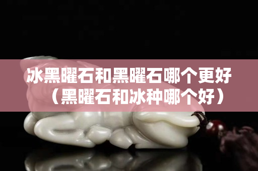 冰黑曜石和黑曜石哪个更好（黑曜石和冰种哪个好）