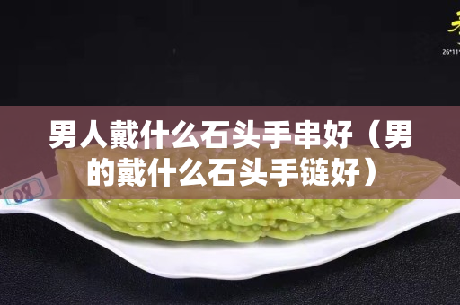 男人戴什么石头手串好（男的戴什么石头手链好）