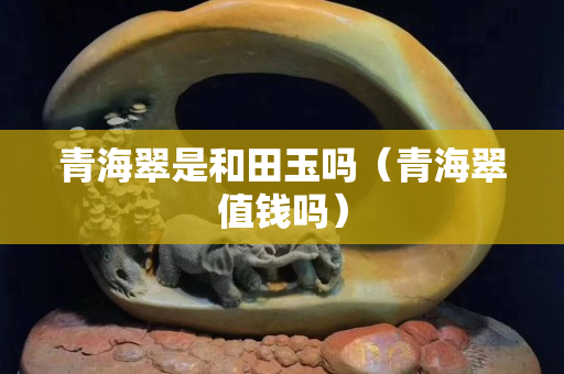 青海翠是和田玉吗（青海翠值钱吗）