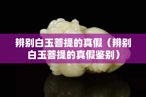 辨别白玉菩提的真假（辨别白玉菩提的真假鉴别）