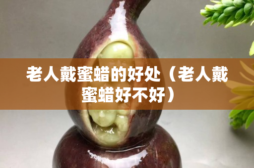 老人戴蜜蜡的好处（老人戴蜜蜡好不好）