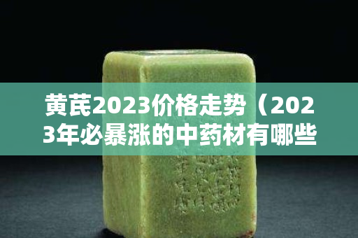 黄芪2023价格走势（2023年必暴涨的中药材有哪些）