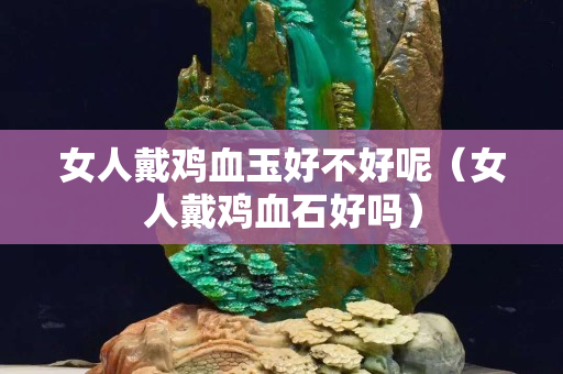 女人戴鸡血玉好不好呢（女人戴鸡血石好吗）