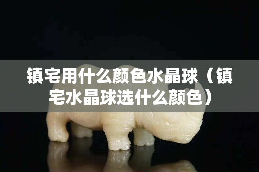 镇宅用什么颜色水晶球（镇宅水晶球选什么颜色）