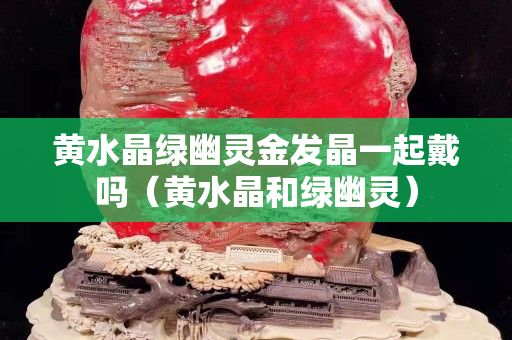 黄水晶绿幽灵金发晶一起戴吗（黄水晶和绿幽灵）
