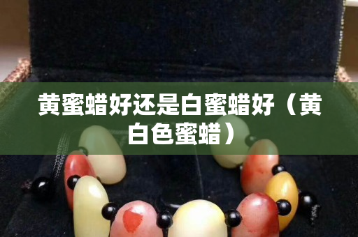 黄蜜蜡好还是白蜜蜡好（黄白色蜜蜡）