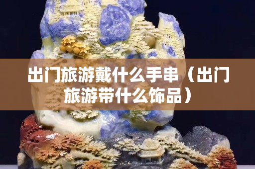 出门旅游戴什么手串（出门旅游带什么饰品）