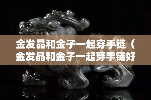 金发晶和金子一起穿手链（金发晶和金子一起穿手链好看吗）