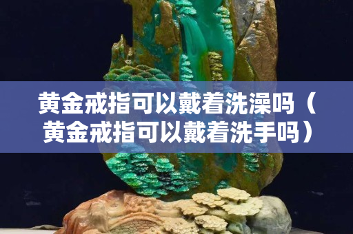 黄金戒指可以戴着洗澡吗（黄金戒指可以戴着洗手吗）