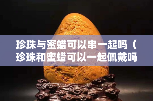 珍珠与蜜蜡可以串一起吗（珍珠和蜜蜡可以一起佩戴吗）
