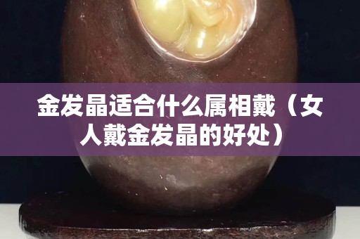 金发晶适合什么属相戴（女人戴金发晶的好处）