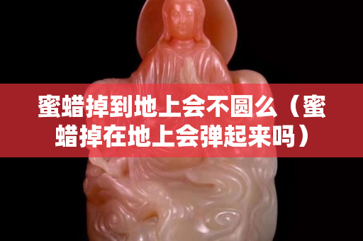 蜜蜡掉到地上会不圆么（蜜蜡掉在地上会弹起来吗）