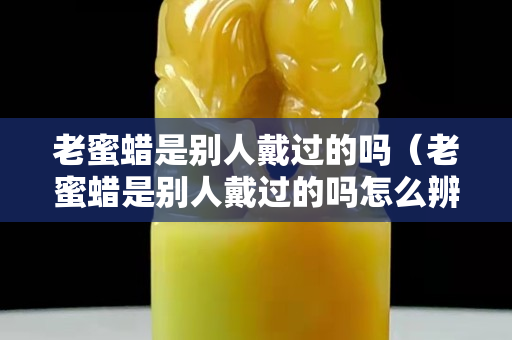 老蜜蜡是别人戴过的吗（老蜜蜡是别人戴过的吗怎么辨别）