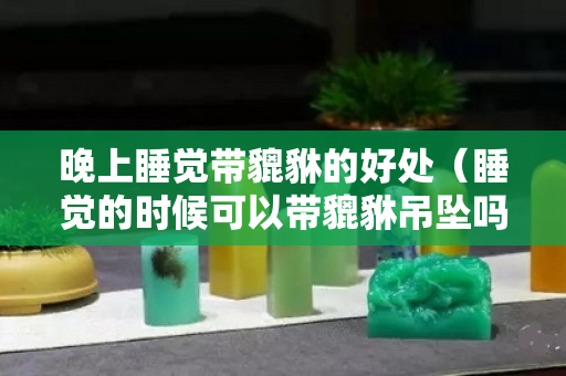 晚上睡觉带貔貅的好处（睡觉的时候可以带貔貅吊坠吗）
