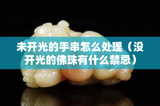 未开光的手串怎么处理（没开光的佛珠有什么禁忌）