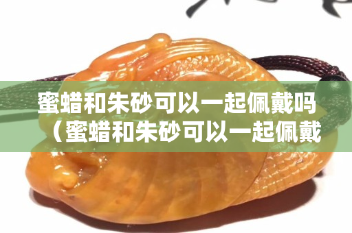 蜜蜡和朱砂可以一起佩戴吗（蜜蜡和朱砂可以一起佩戴吗女）