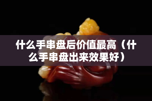 什么手串盘后价值最高（什么手串盘出来效果好）