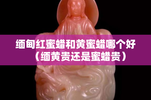 缅甸红蜜蜡和黄蜜蜡哪个好（缅黄贵还是蜜蜡贵）