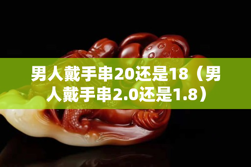 男人戴手串20还是18（男人戴手串2.0还是1.8）