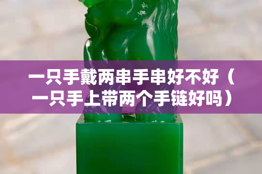 一只手戴两串手串好不好（一只手上带两个手链好吗）