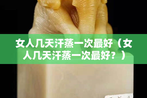女人几天汗蒸一次最好（女人几天汗蒸一次最好？）