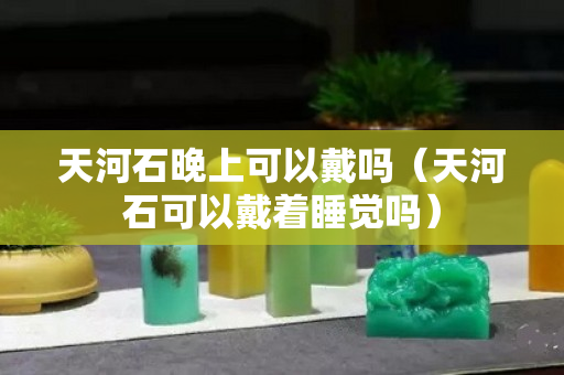 天河石晚上可以戴吗（天河石可以戴着睡觉吗）