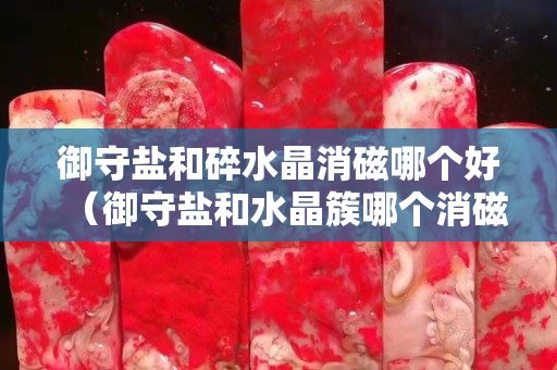 御守盐和碎水晶消磁哪个好（御守盐和水晶簇哪个消磁好）
