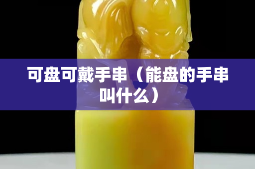 可盘可戴手串（能盘的手串叫什么）