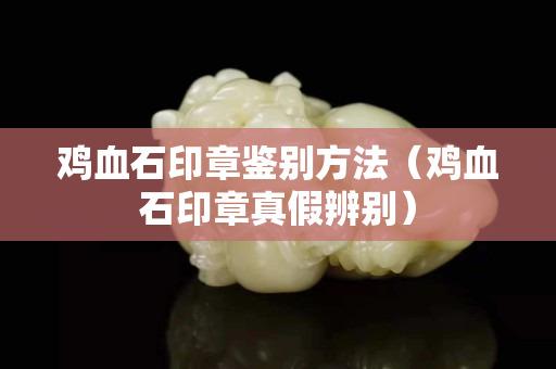 鸡血石印章鉴别方法（鸡血石印章真假辨别）