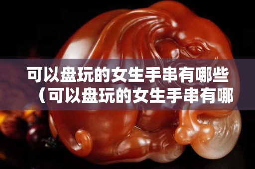 可以盘玩的女生手串有哪些（可以盘玩的女生手串有哪些品种）