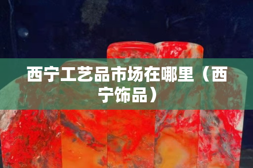 西宁工艺品市场在哪里（西宁饰品）
