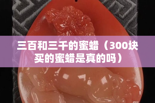 三百和三千的蜜蜡（300块买的蜜蜡是真的吗）